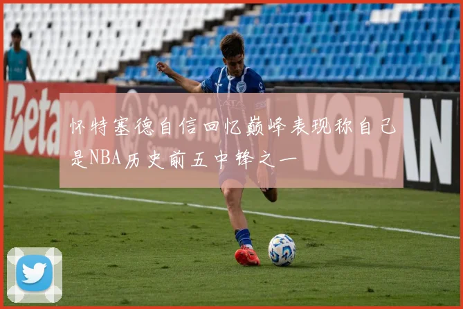 怀特塞德自信回忆巅峰表现称自己是NBA历史前五中锋之一
