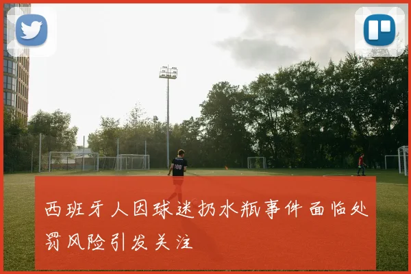 西班牙人因球迷扔水瓶事件面临处罚风险引发关注