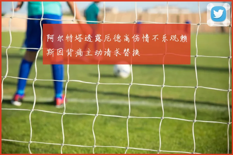 阿尔特塔透露厄德高伤情不乐观赖斯因背痛主动请求替换
