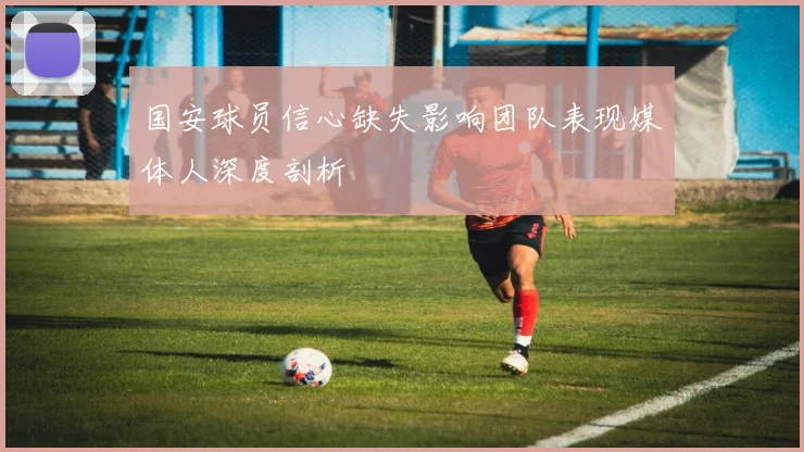 国安球员信心缺失影响团队表现媒体人深度剖析