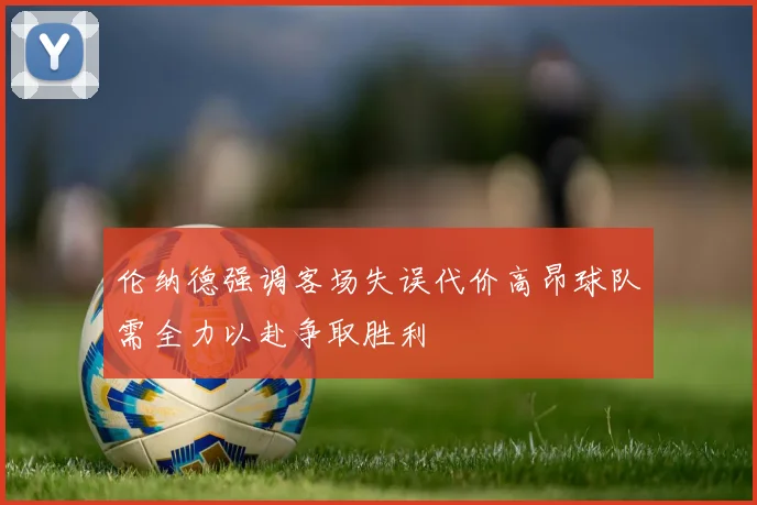 伦纳德强调客场失误代价高昂球队需全力以赴争取胜利
