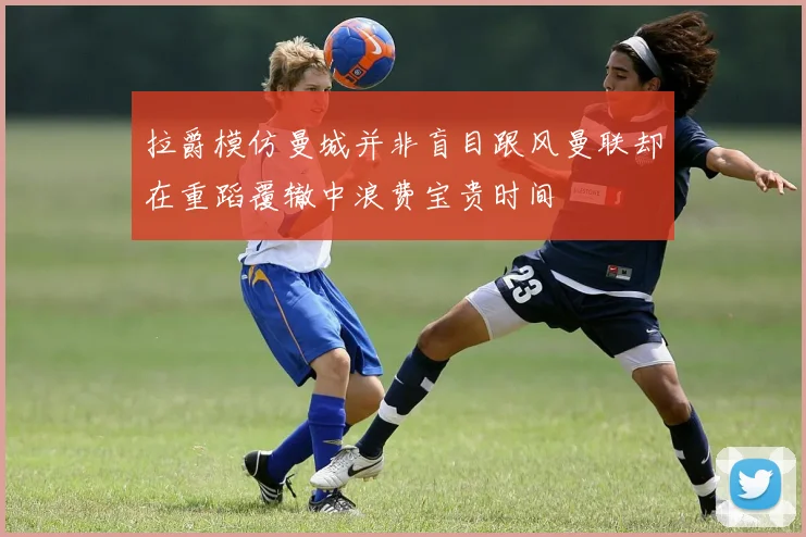 拉爵模仿曼城并非盲目跟风曼联却在重蹈覆辙中浪费宝贵时间
