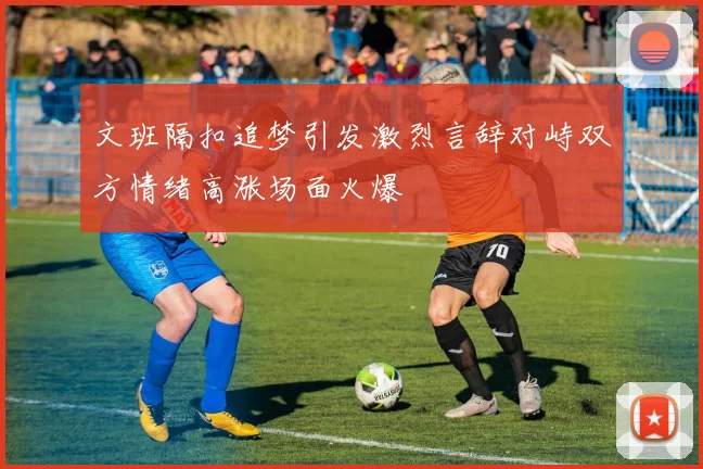 文班隔扣追梦引发激烈言辞对峙双方情绪高涨场面火爆