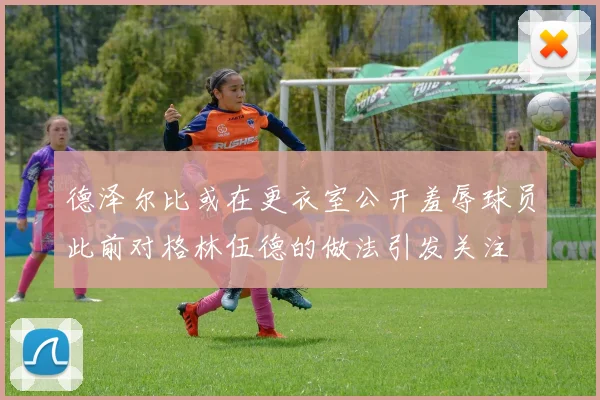 德泽尔比或在更衣室公开羞辱球员此前对格林伍德的做法引发关注