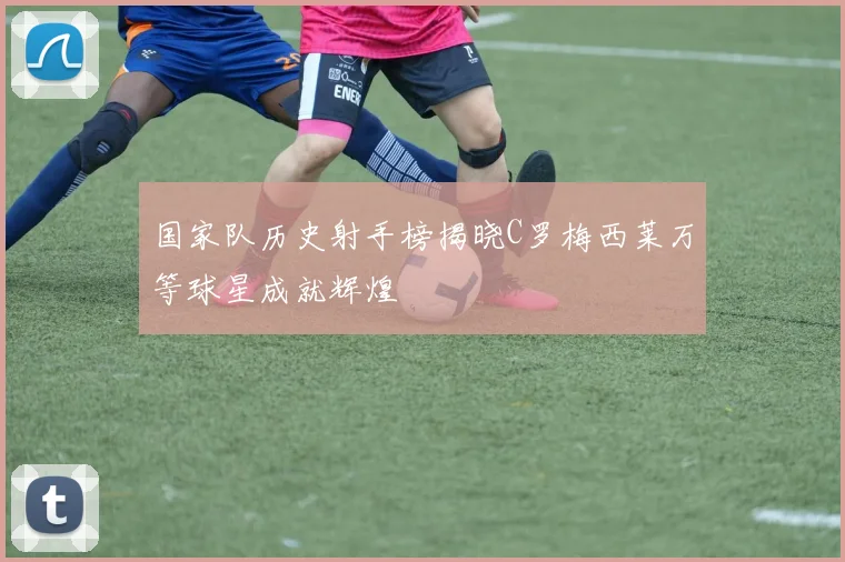 国家队历史射手榜揭晓C罗梅西莱万等球星成就辉煌
