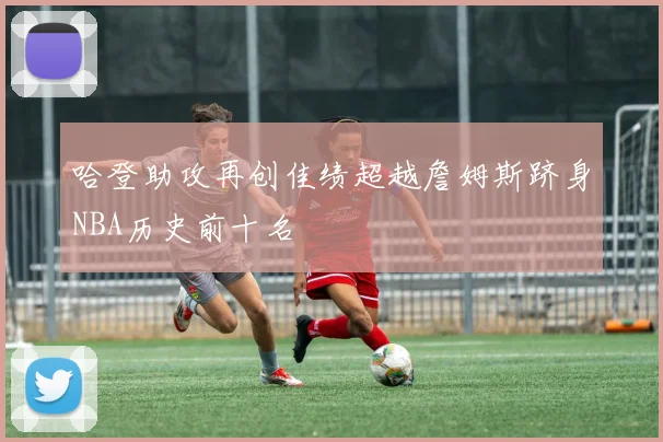 哈登助攻再创佳绩超越詹姆斯跻身NBA历史前十名