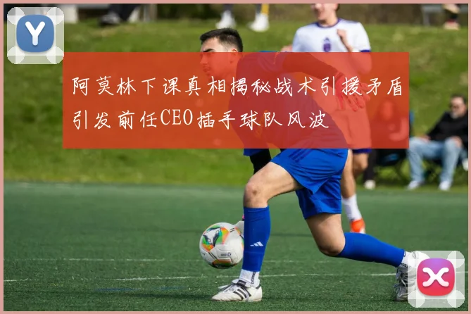 阿莫林下课真相揭秘战术引援矛盾引发前任CEO插手球队风波