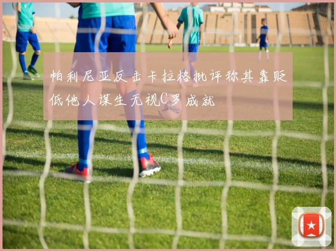 帕利尼亚反击卡拉格批评称其靠贬低他人谋生无视C罗成就