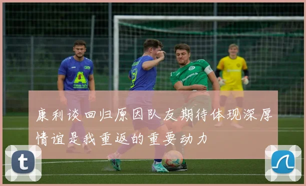 康利谈回归原因队友期待体现深厚情谊是我重返的重要动力