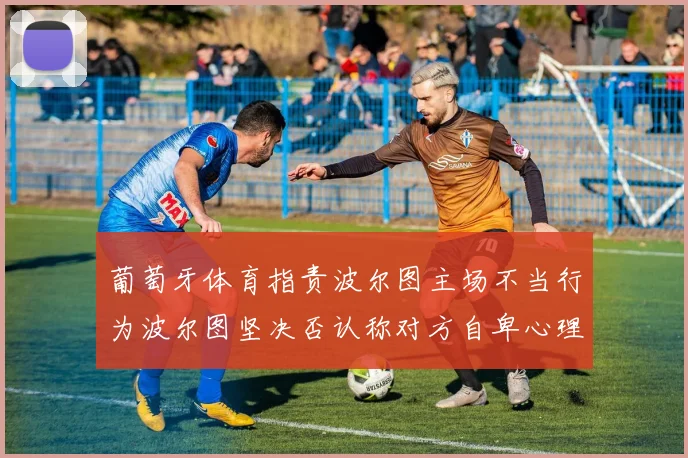 葡萄牙体育指责波尔图主场不当行为波尔图坚决否认称对方自卑心理作祟