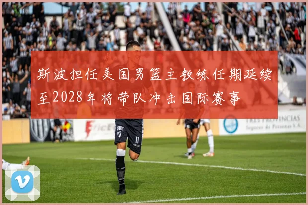 斯波担任美国男篮主教练任期延续至2028年将带队冲击国际赛事