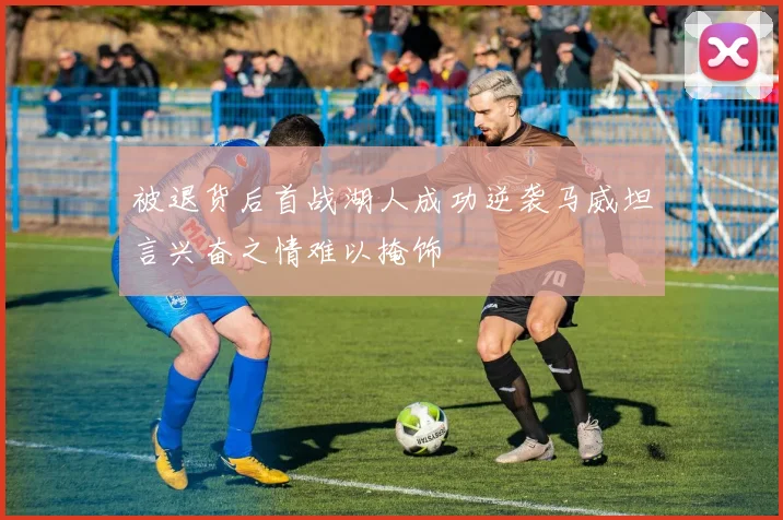 被退货后首战湖人成功逆袭马威坦言兴奋之情难以掩饰