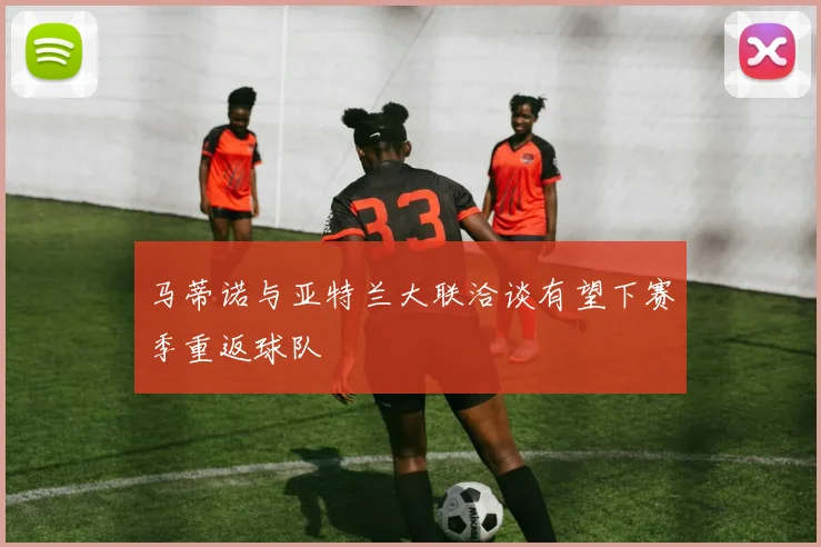 马蒂诺与亚特兰大联洽谈有望下赛季重返球队